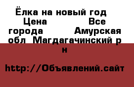 Ёлка на новый год › Цена ­ 30 000 - Все города  »    . Амурская обл.,Магдагачинский р-н